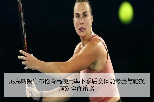 尼克斯聚焦布伦森高使用率下季后赛体能考验与轮换应对全面策略 | c7c7