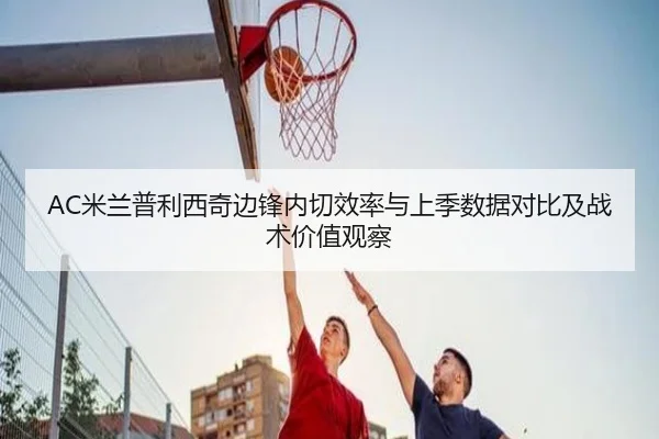 AC米兰普利西奇边锋内切效率与上季数据对比及战术价值观察（cc7c7.app）