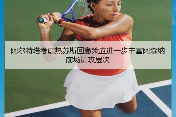 阿尔特塔考虑热苏斯回撤策应进一步丰富阿森纳前场进攻层次（cc7c7.app）