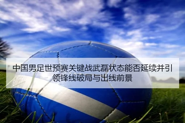 中国男足世预赛关键战武磊状态能否延续并引领锋线破局与出线前景