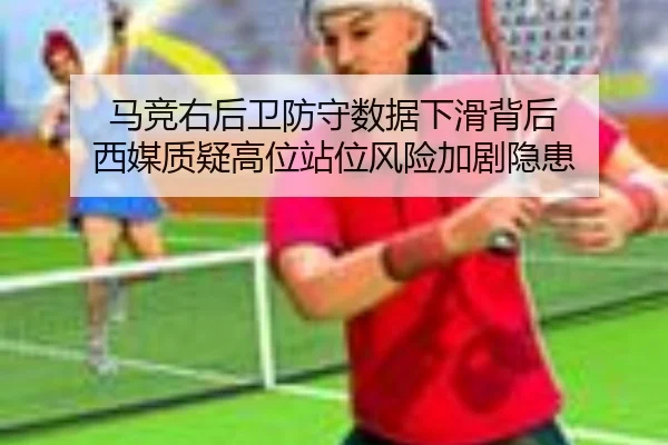 马竞右后卫防守数据下滑背后 西媒质疑高位站位风险加剧隐患（cc7c7.app）